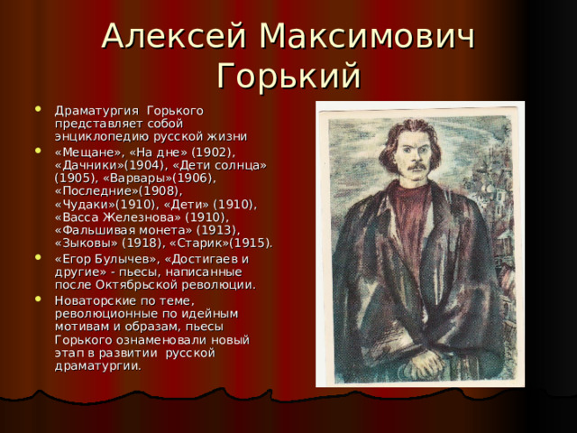 Драматургия Горького представляет собой энциклопедию русской жизни «Мещане», «На дне» (1902), «Дачники»(1904), «Дети солнца» (1905), «Варвары»(1906), «Последние»(1908), «Чудаки»(1910), «Дети» (1910), «Васса Железнова» (1910), «Фальшивая монета» (1913), «Зыковы» (1918), «Старик»(1915). «Егор Булычев», «Достигаев и другие» - пьесы, написанные после Октябрьской революции. Новаторские по теме, революционные по идейным мотивам и образам, пьесы Горького ознаменовали новый этап в развитии русской драматургии. 