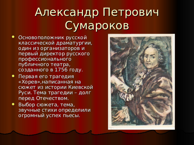 Основоположник русской классической драматургии, один из организаторов и первый директор русского профессионального публичного театра, созданного в 1756 году. Первая его трагедия «Хорев»,написанная на сюжет из истории Киевской Руси. Тема трагедии – долг перед Отечеством. Выбор сюжета, тема, звучные стихи определили огромный успех пьесы. 