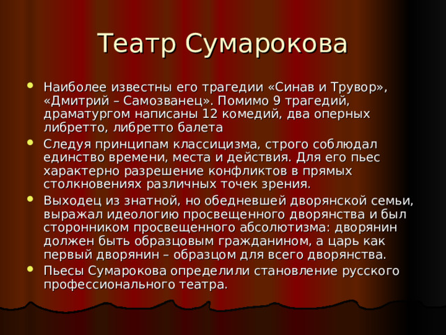 Наиболее известны его трагедии «Синав и Трувор», «Дмитрий – Самозванец». Помимо 9 трагедий, драматургом написаны 12 комедий, два оперных либретто, либретто балета Следуя принципам классицизма, строго соблюдал единство времени, места и действия. Для его пьес характерно разрешение конфликтов в прямых столкновениях различных точек зрения. Выходец из знатной, но обедневшей дворянской семьи, выражал идеологию просвещенного дворянства и был сторонником просвещенного абсолютизма: дворянин должен быть образцовым гражданином, а царь как первый дворянин – образцом для всего дворянства. Пьесы Сумарокова определили становление русского профессионального театра. 
