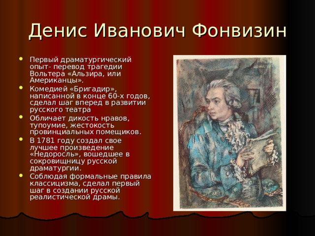 Первый драматургический опыт- перевод трагедии Вольтера «Альзира, или Американцы». Комедией «Бригадир», написанной в конце 60-х годов, сделал шаг вперед в развитии русского театра Обличает дикость нравов, тупоумие, жестокость провинциальных помещиков. В 1781 году создал свое лучшее произведение «Недоросль», вошедшее в сокровищницу русской драматургии. Соблюдая формальные правила классицизма, сделал первый шаг в создании русской реалистической драмы. 