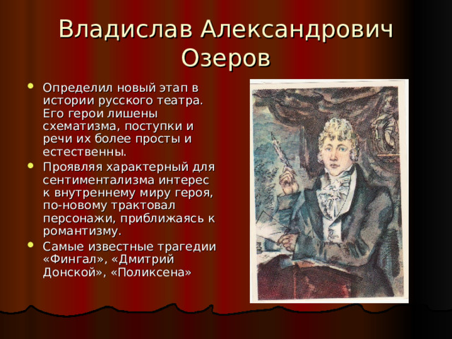Владислав Александрович Озеров Определил новый этап в истории русского театра. Его герои лишены схематизма, поступки и речи их более просты и естественны. Проявляя характерный для сентиментализма интерес к внутреннему миру героя, по-новому трактовал персонажи, приближаясь к романтизму. Самые известные трагедии «Фингал», «Дмитрий Донской», «Поликсена» 
