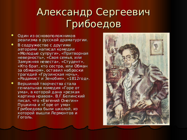 Александр Сергеевич Грибоедов Один из основоположников реализма в русской драматургии. В содружестве с другими авторами написал комедии «Молодые супруги», «Притворная неверность», «Своя семья, или Замужняя невеста», «Студент», «Кто брат, кто сестра, или Обман за обманом», оставил наброски трагедий «Грузинская ночь», «Радамист и Зенобия», «1812год». Вершиной творчества стала гениальная комедия «Горе от ума», в которой дана «резкая картина нравов». В.Г.Белинский писал, что «Евгений Онегин» Пушкина и «Горе от ума» Грибоедова были школой, из которой вышли Лермонтов и Гоголь. 