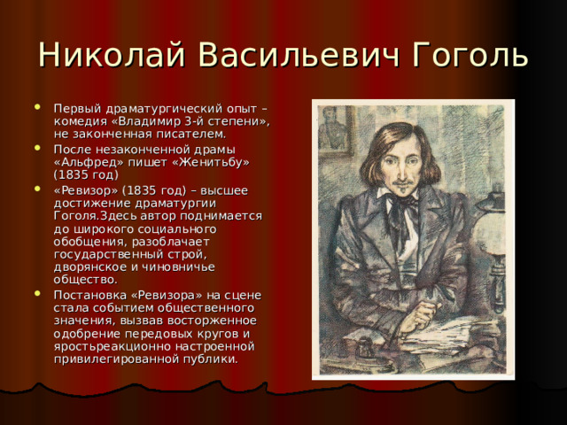 Первый драматургический опыт – комедия «Владимир 3-й степени», не законченная писателем. После незаконченной драмы «Альфред» пишет «Женитьбу» (1835 год) «Ревизор» (1835 год) – высшее достижение драматургии Гоголя.Здесь автор поднимается до широкого социального обобщения, разоблачает государственный строй, дворянское и чиновничье общество. Постановка «Ревизора» на сцене стала событием общественного значения, вызвав восторженное одобрение передовых кругов и яростьреакционно настроенной привилегированной публики. 