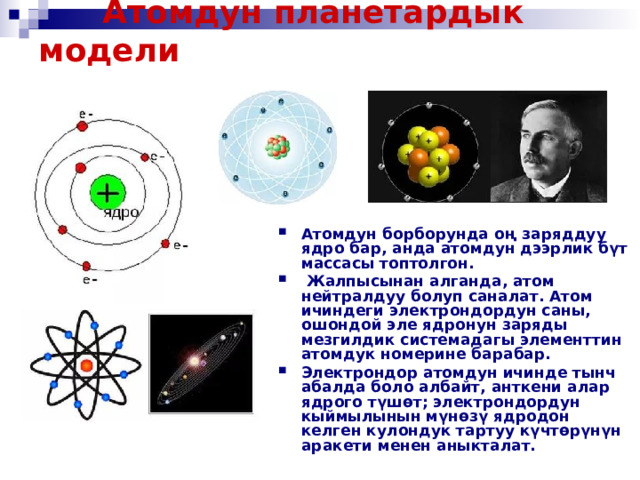   Атомдун планетардык модели    Атомдун борборунда оң заряддуу ядро ​​бар, анда атомдун дээрлик бүт массасы топтолгон.  Жалпысынан алганда, атом нейтралдуу болуп саналат. Атом ичиндеги электрондордун саны, ошондой эле ядронун заряды мезгилдик системадагы элементтин атомдук номерине барабар. Электрондор атомдун ичинде тынч абалда боло албайт, анткени алар ядрого түшөт; электрондордун кыймылынын мүнөзү ядродон келген кулондук тартуу күчтөрүнүн аракети менен аныкталат.  