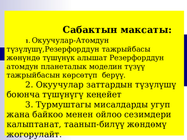      Сабактын максаты:   1. Окуучулар-Атомдун түзүлүшү,Резерфорддун тажрыйбасы жөнүндө түшүнүк алышат Резерфорддун атомдун планеталык моделин түзүү тажрыйбасын көрсөтүп берүү.   2. Окуучулар заттардын түзүлүшү боюнча түшүнүгү кеңейет   3. Турмуштагы мисалдарды угуп жана байкоо менен ойлоо сезимдери калыптанат, таанып-билүү жөндөмү жогорулайт. 