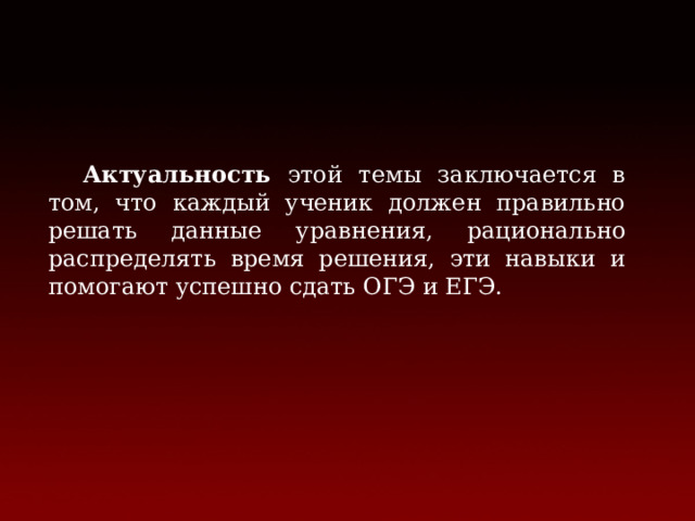  Актуальность этой темы заключается в том, что каждый ученик должен правильно решать данные уравнения, рационально распределять время решения, эти навыки и помогают успешно сдать ОГЭ и ЕГЭ.  