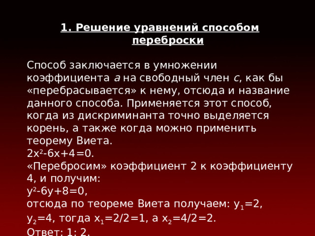 1. Решение уравнений способом переброски Способ заключается в умножении коэффициента a на свободный член с , как бы «перебрасывается» к нему, отсюда и название данного способа. Применяется этот способ, когда из дискриминанта точно выделяется корень, а также когда можно применить теорему Виета. 2х 2 -6х+4=0. «Перебросим» коэффициент 2 к коэффициенту 4, и получим: у 2 -6y+8=0, отсюда по теореме Виета получаем: у 1 =2, у 2 =4, тогда х 1 =2/2=1, а х 2 =4/2=2. Ответ: 1; 2. 