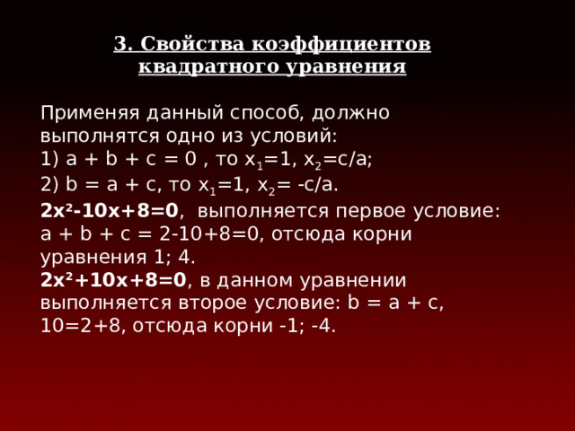 3. Свойства коэффициентов квадратного уравнения  Применяя данный способ, должно выполнятся одно из условий: 1) а + b + с = 0 , то х 1 =1, х 2 =c/a; 2) b = a + c, то х 1 =1, х 2 = -с/а. 2х 2 -10х+8=0 , выполняется первое условие: а + b + с = 2-10+8=0, отсюда корни уравнения 1; 4. 2х 2 +10х+8=0 , в данном уравнении выполняется второе условие: b = a + c, 10=2+8, отсюда корни -1; -4.  