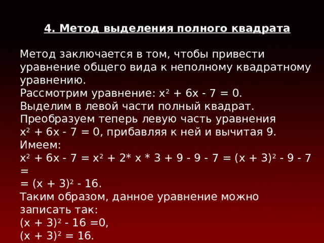 4. Метод выделения полного квадрата  Метод заключается в том, чтобы привести уравнение общего вида к неполному квадратному уравнению. Рассмотрим уравнение: х 2 + 6х - 7 = 0. Выделим в левой части полный квадрат. Преобразуем теперь левую часть уравнения  х 2 + 6х - 7 = 0, прибавляя к ней и вычитая 9. Имеем: х 2 + 6х - 7 = х 2 + 2* х * 3 + 9 - 9 - 7 = (х + 3) 2 - 9 - 7 = = (х + 3) 2 - 16. Таким образом, данное уравнение можно записать так: (х + 3) 2 - 16 =0, (х + 3) 2 = 16. Следовательно, х + 3= - 4 или х + 3 = 4  х 1 = -7, х 2 = 1.  