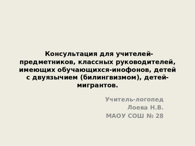  Консультация для учителей-предметников, классных руководителей, имеющих обучающихся-инофонов, детей с двуязычием (билингвизмом), детей-мигрантов. Учитель-логопед Лоева Н.В. МАОУ СОШ № 28 