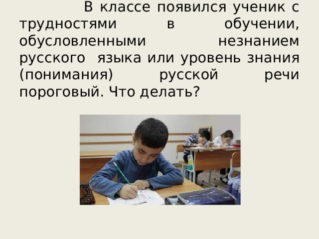 В классе появился ученик с трудностями в обучении, обусловленными незнанием русского языка или уровень знания (понимания) русской речи пороговый. Что делать? 