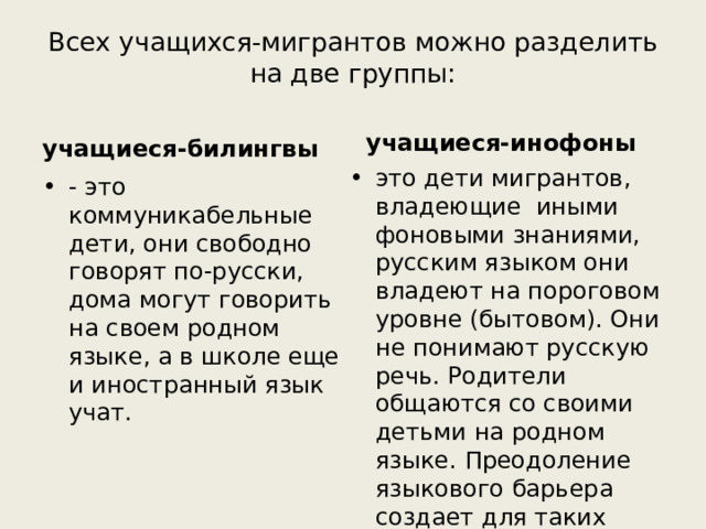 Всех учащихся-мигрантов можно разделить на две группы:   учащиеся-билингвы учащиеся-инофоны это дети мигрантов, владеющие иными фоновыми знаниями, русским языком они владеют на пороговом уровне (бытовом). Они не понимают русскую речь. Родители общаются со своими детьми на родном языке. Преодоление языкового барьера создает для таких учащихся большие трудности. - это коммуникабельные дети, они свободно говорят по-русски, дома могут говорить на своем родном языке, а в школе еще и иностранный язык учат. 