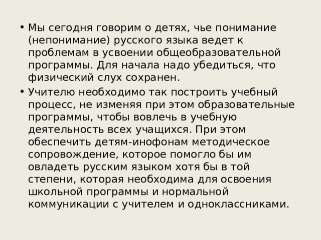 Мы сегодня говорим о детях, чье понимание (непонимание) русского языка ведет к проблемам в усвоении общеобразовательной программы. Для начала надо убедиться, что физический слух сохранен. Учителю необходимо так построить учебный процесс, не изменяя при этом образовательные программы, чтобы вовлечь в учебную деятельность всех учащихся. При этом обеспечить детям-инофонам методическое сопровождение, которое помогло бы им овладеть русским языком хотя бы в той степени, которая необходима для освоения школьной программы и нормальной коммуникации с учителем и одноклассниками. 