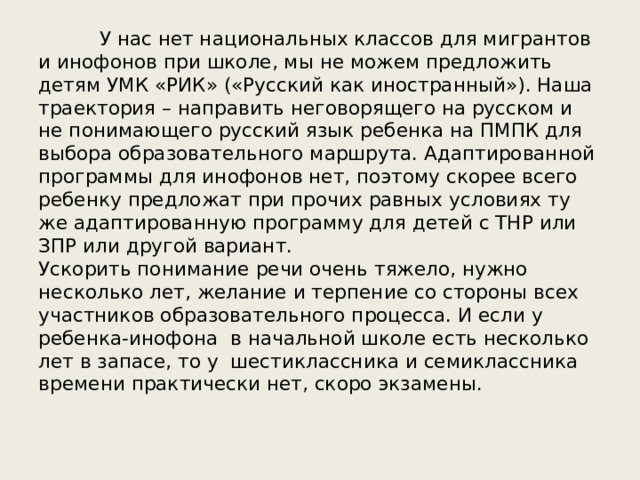  У нас нет национальных классов для мигрантов и инофонов при школе, мы не можем предложить детям УМК «РИК» («Русский как иностранный»). Наша траектория – направить неговорящего на русском и не понимающего русский язык ребенка на ПМПК для выбора образовательного маршрута. Адаптированной программы для инофонов нет, поэтому скорее всего ребенку предложат при прочих равных условиях ту же адаптированную программу для детей с ТНР или ЗПР или другой вариант.  Ускорить понимание речи очень тяжело, нужно несколько лет, желание и терпение со стороны всех участников образовательного процесса. И если у ребенка-инофона в начальной школе есть несколько лет в запасе, то у шестиклассника и семиклассника времени практически нет, скоро экзамены.   