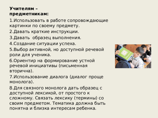 Учителям –предметникам: 1.Использовать в работе сопровождающие картинки по своему предмету. 2.Давать краткие инструкции. 3.Давать образец выполнения. 4.Создание ситуации успеха. 5.Выбор активной, но доступной речевой роли для ученика. 6.Ориентир на формирование устной речевой инициативы (письменная вторична). 7.Использование диалога (диалог проще монолога). 8.Для связного монолога дать образец с доступной лексикой, от простого к сложному. Связать лексику (термины) со своим предметом. Тематика должна быть понятна и близка интересам ребенка. 