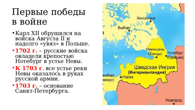 Первые победы в войне Карл XII обрушился на войска Августа II и надолго «увяз» в Польше. 1702 г. – русские войска овладели крепостью Нотебург в устье Невы. К 1703 г . все устье реки Невы оказалось в руках русской армии. 1703 г. – основание Санкт-Петербурга. 