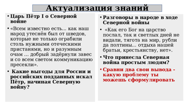 Актуализация знаний Царь Пётр I о Северной войне «Всем известно есть... как наш народ утеснён был от шведов, которые не только ограбили столь нужными отеческими пристанями, но и разумным очам ... добрый задёрнули завес и со всем светом коммуникацию пресекли».  Какие выгоды для России и российских подданных искал Пётр, начиная Северную войну? Разговоры в народе в ходе Северной войны  «Как его Бог на царство послал, так и светлых дней не видали, тягота на мир, рубли да полтины... отдыха нашей братьи, крестьянству, нет». Что принесла Северная война простым людям? Сравни два свои вывода - какую проблему ты можешь сформулировать  