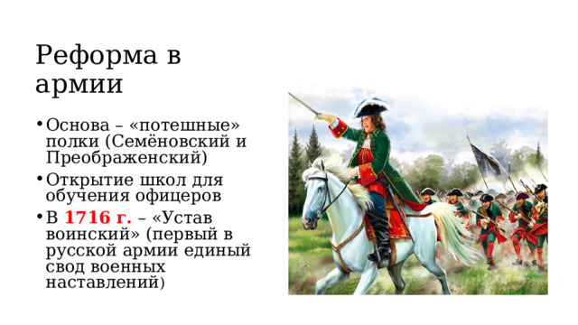 Реформа в армии Основа – «потешные» полки (Семёновский и Преображенский) Открытие школ для обучения офицеров В 1716 г. – «Устав воинский» (первый в русской армии единый свод военных наставлений ) 
