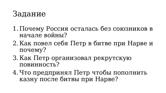 Задание Почему Россия осталась без союзников в начале войны? Как повел себя Петр в битве при Нарве и почему? Как Петр организовал рекрутскую повинность? Что предпринял Петр чтобы пополнить казну после битвы при Нарве? 