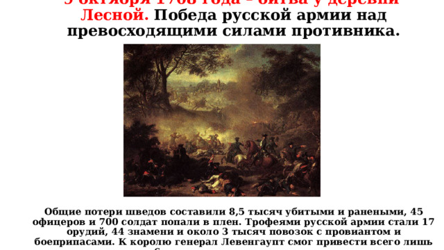 9 октября 1708 года – битва у деревни Лесной. Победа русской армии над превосходящими силами противника.                Общие потери шведов составили 8,5 тысяч убитыми и ранеными, 45 офицеров и 700 солдат попали в плен. Трофеями русской армии стали 17 орудий, 44 знамени и около 3 тысяч повозок с провиантом и боеприпасами. К королю генерал Левенгаупт смог привести всего лишь около 6 тысяч деморализованных солдат.   