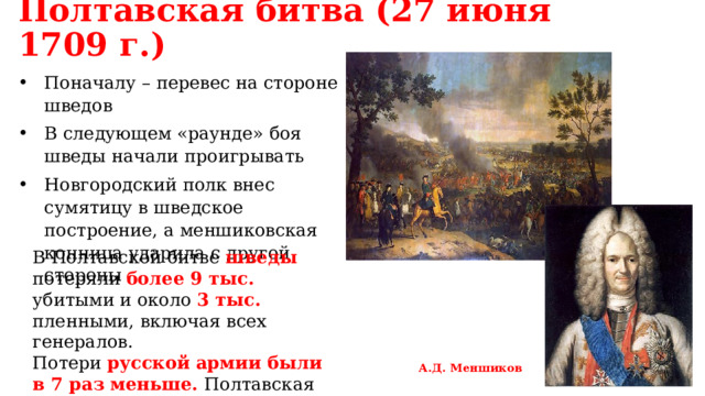 Полтавская битва (27 июня 1709 г.) Поначалу – перевес на стороне шведов В следующем «раунде» боя шведы начали проигрывать Новгородский полк внес сумятицу в шведское построение, а меншиковская конница ударила с другой стороны В Полтавской битве шведы потеряли более 9 тыс. убитыми и около 3 тыс. пленными, включая всех генералов. Потери русской армии были в 7 раз меньше. Полтавская «виктория» означала перелом в войне. А.Д. Меншиков 