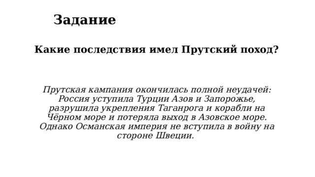 Задание Какие последствия имел Прутский поход?   Прутская кампания окончилась полной неудачей: Россия уступила Турции Азов и Запорожье, разрушила укрепления Таганрога и корабли на Чёрном море и потеряла выход в Азовское море. Однако Османская империя не вступила в войну на стороне Швеции.  