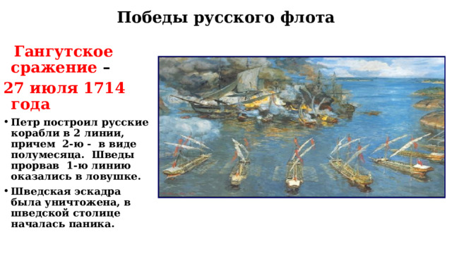 Победы русского флота  Гангутское сражение – 27 июля 1714 года Петр построил русские корабли в 2 линии, причем 2-ю - в виде полумесяца. Шведы прорвав 1-ю линию оказались в ловушке. Шведская эскадра была уничтожена, в шведской столице началась паника. 