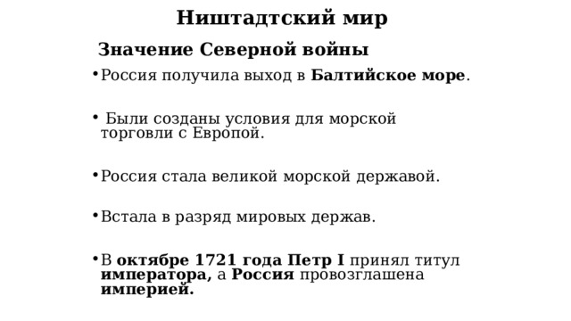 Ништадтский мир   Значение Северной войны Россия получила выход в Балтийское море .   Были созданы условия для морской торговли с Европой.  Россия стала великой морской державой. Встала в разряд мировых держав.  В октябре 1721 года Петр I  принял титул императора, а Россия провозглашена империей. 
