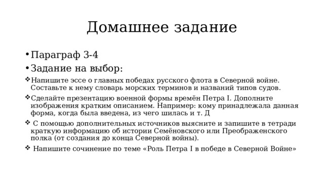 Домашнее задание Параграф 3-4 Задание на выбор: Напишите эссе о главных победах русского флота в Северной войне. Составьте к нему словарь морских терминов и названий типов судов. Сделайте презентацию военной формы времён Петра I. Дополните изображения кратким описанием. Например: кому принадлежала данная форма, когда была введена, из чего шилась и т. Д  С помощью дополнительных источников выясните и запишите в тетради краткую информацию об истории Семёновского или Преображенского полка (от создания до конца Северной войны).  Напишите сочинение по теме «Роль Петра I в победе в Северной Войне» 