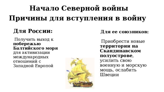Начало Северной войны Причины для вступления в войну Для России: Для ее союзников:  Получить выход к побережью Балтийского моря для активизации международных отношений с Западной Европой  Приобрести новые территории на Скандинавском полуострове , усилить свою военную и морскую мощь, ослабить Швеции 