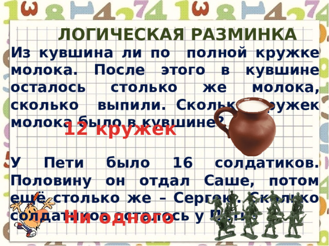 Логическая разминка Из кувшина ли по полной кружке молока. После этого в кувшине осталось столько же молока, сколько выпили. Сколько кружек молока было в кувшине? 12 кружек У Пети было 16 солдатиков. Половину он отдал Саше, потом ещё столько же – Сергею. Сколько солдатиков осталось у Пети? Ни одного 