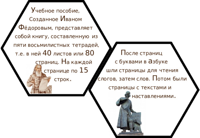 У чебное пособие, Созданное И ваном Ф ёдоровым, представляет собой книгу, составленную  из пяти восьмилистных  тетрадей, т.е. в ней 40 листов или 80   страниц. Н а каждой  странице по 15   строк . П осле страниц с буквами в а збуке шли страницы для  чтения слогов, затем слов. П отом  были страницы с текстами и   наставлениями .  