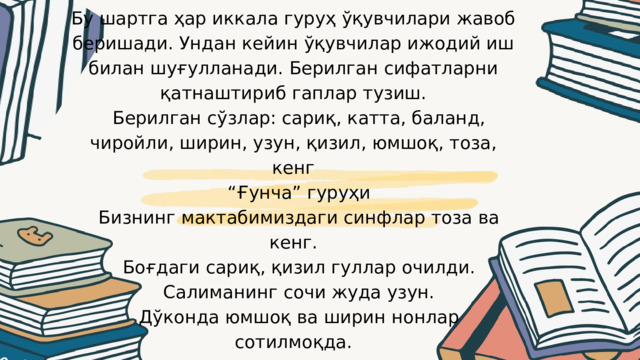 Бу шартга ҳар иккала гуруҳ ўқувчилари жавоб беришади. Ундан кейин ўқувчилар ижодий иш билан шуғулланади. Берилган сифатларни қатнаштириб гаплар тузиш.  Берилган сўзлар: сариқ, катта, баланд, чиройли, ширин, узун, қизил, юмшоқ, тоза, кенг “ Ғунча” гуруҳи  Бизнинг мактабимиздаги синфлар тоза ва кенг.  Боғдаги сариқ, қизил гуллар очилди.  Салиманинг сочи жуда узун.  Дўконда юмшоқ ва ширин нонлар сотилмоқда. 