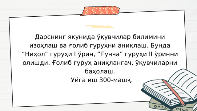 Дарснинг якунида ўқувчилар билимини изоҳлаш ва ғолиб гуруҳни аниқлаш. Бунда “Ниҳол” гуруҳи I ўрин, “Ғунча” гуруҳи II ўринни олишди. Ғолиб гуруҳ аниқлангач, ўқувчиларни баҳолаш.  Уйга иш 300-машқ. 