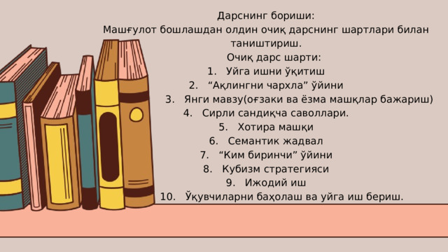 Дарснинг бориши: Машғулот бошлашдан олдин очиқ дарснинг шартлари билан таништириш.  Очиқ дарс шарти: 1. Уйга ишни ўқитиш 2. “Ақлингни чархла” ўйини  3. Янги мавзу(оғзаки ва ёзма машқлар бажариш) 4. Сирли сандиқча саволлари. 5. Хотира машқи 6. Семантик жадвал 7. “Ким биринчи” ўйини 8. Кубизм стратегияси 9. Ижодий иш  10. Ўқувчиларни баҳолаш ва уйга иш бериш. 