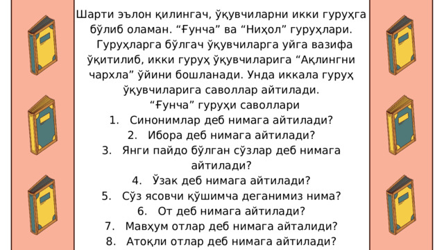Шарти эълон қилингач, ўқувчиларни икки гуруҳга бўлиб оламан. “Ғунча” ва “Ниҳол” гуруҳлари.  Гуруҳларга бўлгач ўқувчиларга уйга вазифа ўқитилиб, икки гуруҳ ўқувчиларига “Ақлингни чархла” ўйини бошланади. Унда иккала гуруҳ ўқувчиларига саволлар айтилади. “ Ғунча” гуруҳи саволлари 1. Синонимлар деб нимага айтилади? 2. Ибора деб нимага айтилади? 3. Янги пайдо бўлган сўзлар деб нимага айтилади? 4. Ўзак деб нимага айтилади? 5. Сўз ясовчи қўшимча деганимиз нима? 6. От деб нимага айтилади? 7. Мавҳум отлар деб нимага айталиди? 8. Атоқли отлар деб нимага айтилади? 