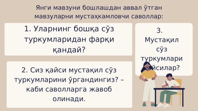 Янги мавзуни бошлашдан аввал ўтган мавзуларни мустаҳкамловчи саволлар: 1. Уларнинг бошқа сўз туркумларидан фарқи қандай? 3. Мустақил сўз туркумлари қайсилар? 2. Сиз қайси мустақил сўз туркумларини ўргандингиз? – каби саволларга жавоб олинади. 