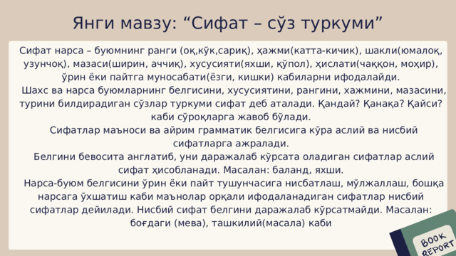 Янги мавзу: “Сифат – сўз туркуми” Сифат нарса – буюмнинг ранги (оқ,кўк,сариқ), ҳажми(катта-кичик), шакли(юмалоқ, узунчоқ), мазаси(ширин, аччиқ), хусусияти(яхши, қўпол), ҳислати(чаққон, моҳир), ўрин ёки пайтга муносабати(ёзги, кишки) кабиларни ифодалайди.  Шахс ва нарса буюмларнинг белгисини, хусусиятини, рангини, хажмини, мазасини, турини билдирадиган сўзлар туркуми сифат деб аталади. Қандай? Қанақа? Қайси? каби сўроқларга жавоб бўлади.  Сифатлар маъноси ва айрим грамматик белгисига кўра аслий ва нисбий сифатларга ажралади.  Белгини бевосита англатиб, уни даражалаб кўрсата оладиган сифатлар аслий сифат ҳисобланади. Масалан: баланд, яхши.  Нарса-буюм белгисини ўрин ёки пайт тушунчасига нисбатлаш, мўлжаллаш, бошқа нарсага ўхшатиш каби маънолар орқали ифодаланадиган сифатлар нисбий сифатлар дейилади. Нисбий сифат белгини даражалаб кўрсатмайди. Масалан: боғдаги (мева), ташкилий(масала) каби 