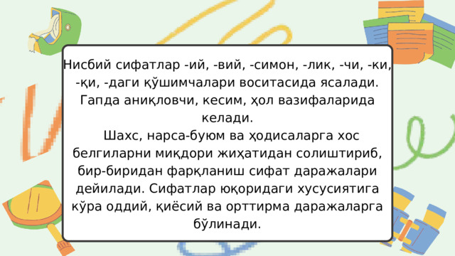Нисбий сифатлар -ий, -вий, -симон, -лик, -чи, -ки, -қи, -даги қўшимчалари воситасида ясалади. Гапда аниқловчи, кесим, ҳол вазифаларида келади.  Шахс, нарса-буюм ва ҳодисаларга хос белгиларни миқдори жиҳатидан солиштириб, бир-биридан фарқланиш сифат даражалари дейилади. Сифатлар юқоридаги хусусиятига кўра оддий, қиёсий ва орттирма даражаларга бўлинади. 