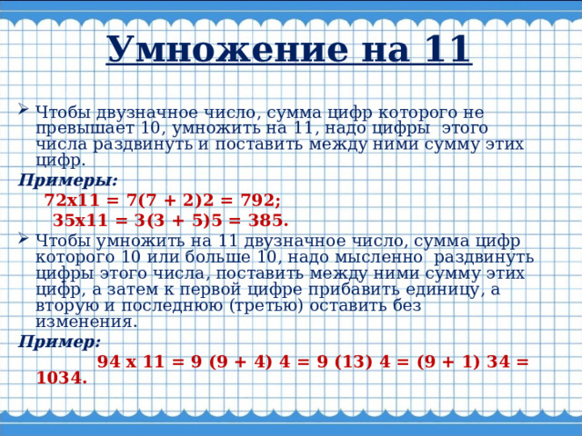 Умножение на 11   Чтобы двузначное число, сумма цифр которого не превышает 10, умножить на 11, надо цифры  этого числа раздвинуть и поставить между ними сумму этих цифр. Примеры:  72x11 = 7(7 + 2)2 = 792;  35x11 = 3(3 + 5)5 = 385. Чтобы умножить на 11 двузначное число, сумма цифр которого 10 или больше 10, надо мысленно  раздвинуть цифры этого числа, поставить между ними сумму этих цифр, а затем к первой цифре прибавить единицу, а вторую и последнюю (третью) оставить без изменения.     Пример:  94 х 11 = 9 (9 + 4) 4 = 9 (13) 4 = (9 + 1) 34 = 1034.  
