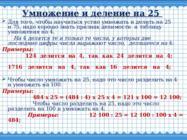  Умножение и деление на 25   Для того, чтобы научиться устно умножать и делить на 25 и 75, надо хорошо знать признак делимости  и таблицу умножения на 4.   На  4  делятся те и только те числа, у которых две последние цифры числа выражают число,  делящееся на  4: Примеры:  124  делится  на  4,  так  как  24  делится  на  4;  1716   делится   на   4,  так   как  16   делится   на   4;  Чтобы число умножить на 25, надо это число разделить на 4 и умножить на 100. Примеры:  484 х 25 = (484 : 4) х 25 х 4 = 121 х 100 = 12 100;   Чтобы число разделить на 25, надо это число разделить на 100 и умножить на 4.  Примеры: 12 100 : 25 = 12 100 : 100 х 4 = 484;    