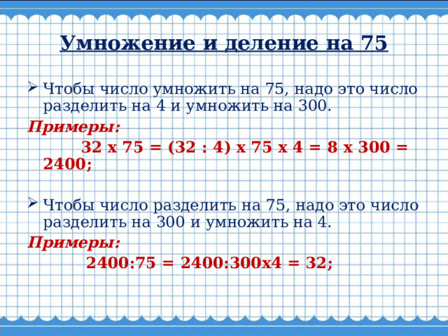 Умножение и деление на 75 Чтобы число умножить на 75, надо это число разделить на 4 и умножить на 300. Примеры:  32 х 75 = (32 : 4) х 75 х 4 = 8 х 300 = 2400;   Чтобы число разделить на 75, надо это число разделить на 300 и умножить на 4. Примеры:  2400:75 = 2400:300x4 = 32;    