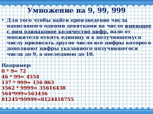 Умножение на 9, 99, 999   Для того чтобы найти произведение числа написанного одними девятками на число имеющее с ним одинаковое количество цифр, надо от множителя отнять единицу и к получившемуся числу приписать другое число все цифры которого дополняют цифры указанного получившегося числа до 9, а последнюю до 10.  Например: 8 * 9= 72 46 * 99= 4554 137 * 999= 136 863 3562 * 9999= 35616438 564*999=563436 81245*99999=8124418755  