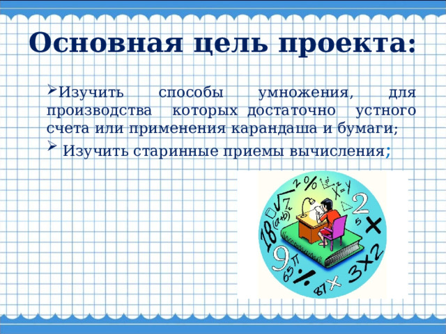 Основная цель проекта: Изучить способы умножения, для производства которых  достаточно устного счета или применения карандаша и бумаги;  Изучить старинные приемы вычисления ; 