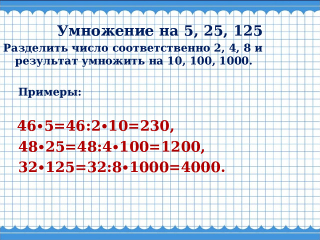 Умножение на 5, 25, 125 Разделить число соответственно 2, 4, 8 и результат умножить на 10, 100, 1000.   Примеры:   46∙5=46:2∙10=230,  48∙25=48:4∙100=1200,  32∙125=32:8∙1000=4000.  
