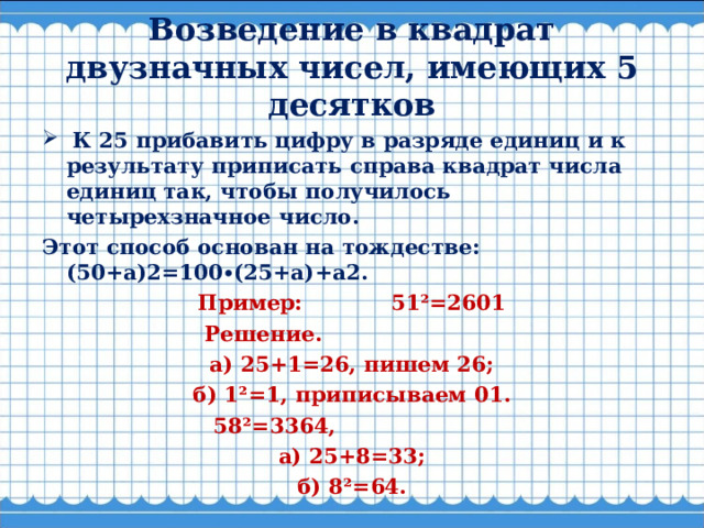Возведение в квадрат двузначных чисел, имеющих 5 десятков   К 25 прибавить цифру в разряде единиц и к результату приписать справа квадрат числа единиц так, чтобы получилось четырехзначное число.  Этот способ основан на тождестве: (50+а)2=100∙(25+а)+а2. Пример: 51²=2601 Решение.                         а) 25+1=26, пишем 26; б) 1²=1, приписываем 01. 58²=3364,                      а) 25+8=33; б) 8²=64.  