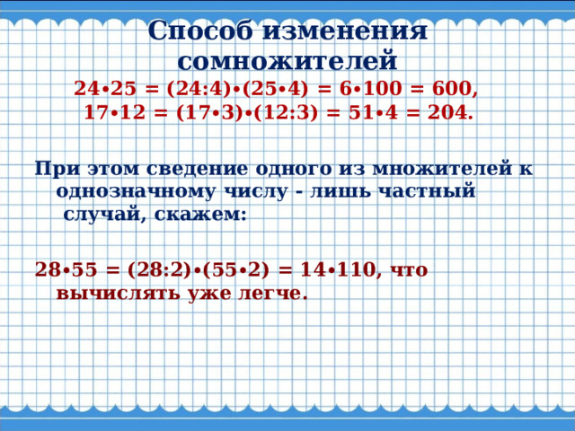  Способ изменения сомножителей           24∙25 = (24:4)∙(25∙4) = 6∙100 = 600,      17∙12 = (17∙3)∙(12:3) = 51∙4 = 204.  При этом сведение одного из множителей к однозначному числу - лишь частный  случай, скажем:  28∙55 = (28:2)∙(55∙2) = 14∙110, что вычислять уже легче.  