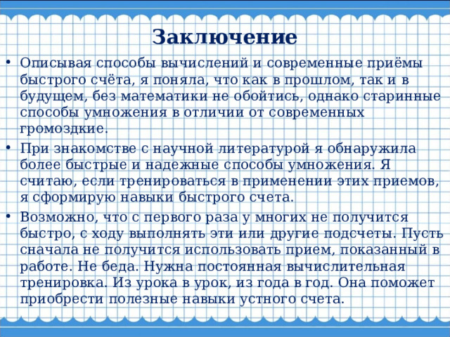  Заключение   Описывая способы вычислений и современные приёмы быстрого счёта, я поняла, что как в прошлом, так и в будущем, без математики не обойтись, однако старинные способы умножения в отличии от современных громоздкие. При знакомстве с научной литературой я обнаружила более быстрые и надежные способы умножения. Я считаю, если тренироваться в применении этих приемов, я сформирую навыки быстрого счета. Возможно, что с первого раза у многих не получится быстро, с ходу выполнять эти или другие подсчеты. Пусть сначала не получится использовать прием, показанный в работе. Не беда. Нужна постоянная вычислительная тренировка. Из урока в урок, из года в год. Она поможет приобрести полезные навыки устного счета.  
