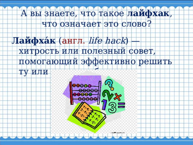 А вы знаете, что такое лайфхак , что означает это слово? Лайфха́к ( англ.   life hack ) — хитрость или полезный совет, помогающий эффективно решить ту или иную проблему. 