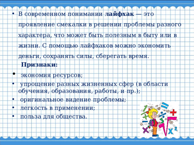 В современном понимании лайфхак — это проявление смекалки в решении проблемы разного характера, что может быть полезным в быту или в жизни. С помощью лайфхаков можно экономить деньги, сохранять силы, сберегать время.  Признаки:  экономия ресурсов;  упрощение разных жизненных сфер (в области обучения, образования, работы, и пр.);  оригинальное видение проблемы;  легкость в применении;  польза для общества.  